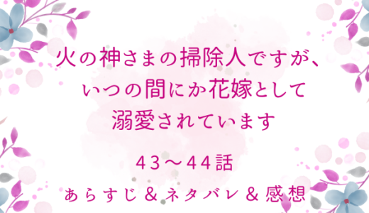 「火の神さまの掃除人ですが、いつの間にか花嫁として溺愛されています」43〜44話